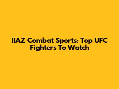 IIAZ Combat Sports: Top UFC Fighters To Watch